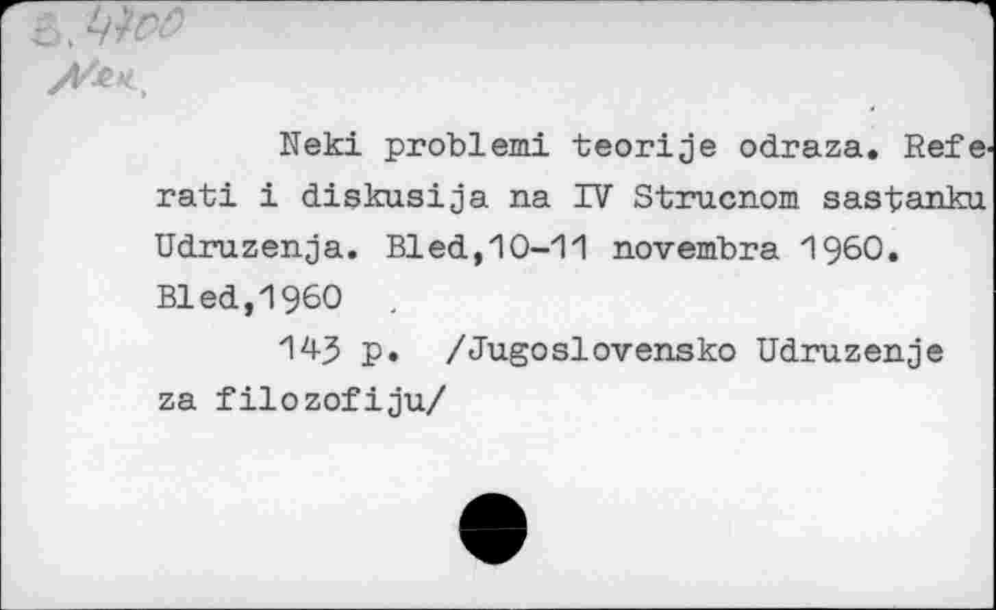 ﻿Neki problemi teorije odraza. Refe rati i diskusija na IV Strucnom sastanku. Udruzenja. Bled,10-11 novembre I960. Bled,I960 .
143 P« /JugoSlovensko Udruzenje za filozofiju/